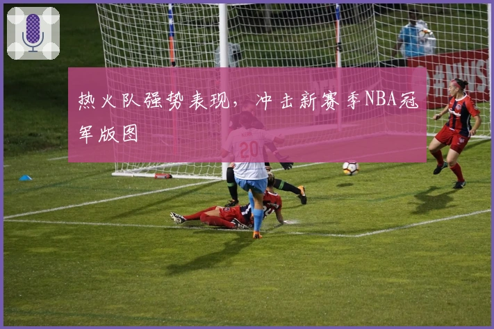 热火队强势表现，冲击新赛季NBA冠军版图