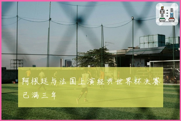 阿根廷与法国上演经典世界杯决赛已满三年