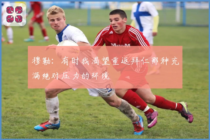 穆勒：有时我渴望重返拜仁那种充满绝对压力的环境