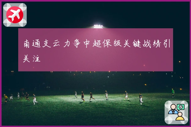 南通支云力争中超保级关键战绩引关注