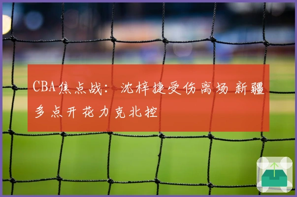 CBA焦点战：沈梓捷受伤离场 新疆多点开花力克北控