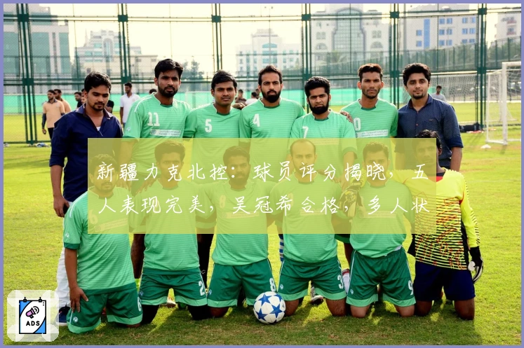 新疆力克北控：球员评分揭晓，五人表现完美，吴冠希合格，多人状态欠佳