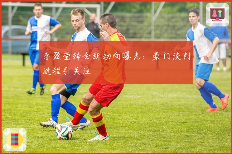 李盈莹转会新动向曝光，豪门谈判进程引关注