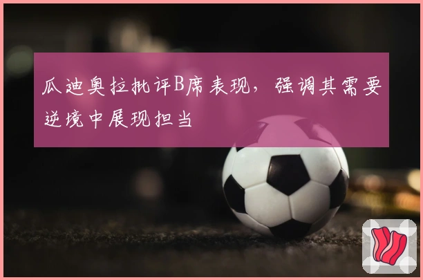 瓜迪奥拉批评B席表现，强调其需要逆境中展现担当