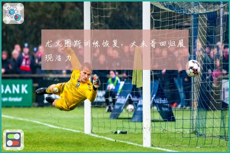 尤文图斯训练恢复，大米哥回归展现活力