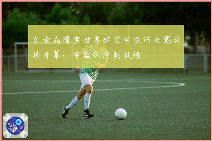 自由式滑雪世界杯空中技巧决赛云顶开幕，中国队冲刺佳绩