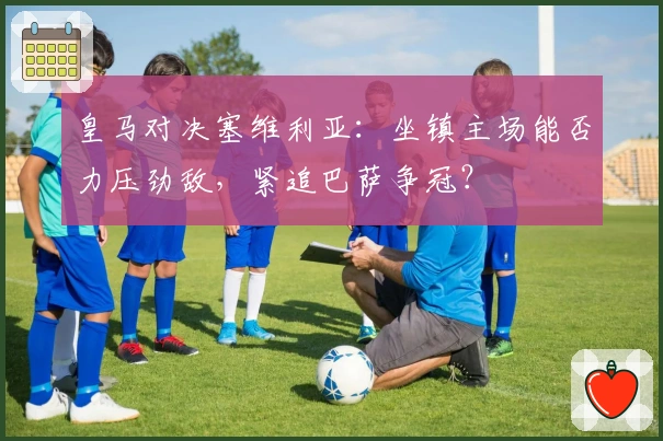 皇马对决塞维利亚：坐镇主场能否力压劲敌，紧追巴萨争冠？